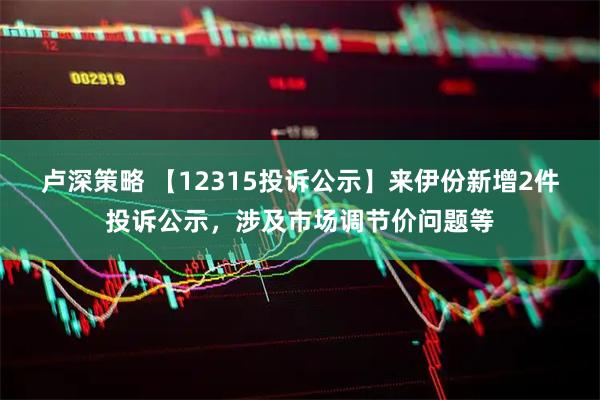 卢深策略 【12315投诉公示】来伊份新增2件投诉公示，涉及市场调节价问题等