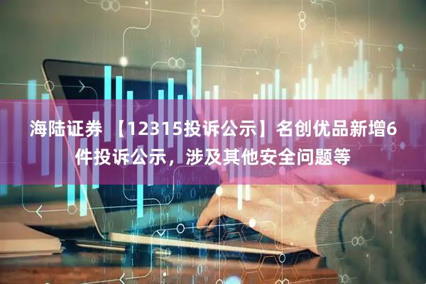 海陆证券 【12315投诉公示】名创优品新增6件投诉公示，涉及其他安全问题等