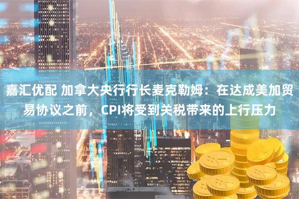 嘉汇优配 加拿大央行行长麦克勒姆：在达成美加贸易协议之前，CPI将受到关税带来的上行压力