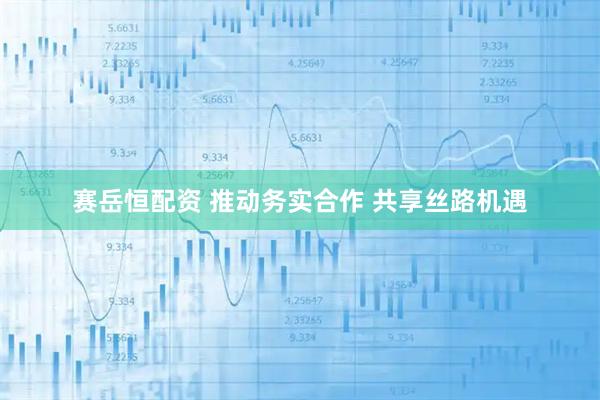 赛岳恒配资 推动务实合作 共享丝路机遇