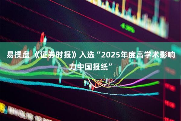 易操盘 《证券时报》入选“2025年度高学术影响力中国报纸”