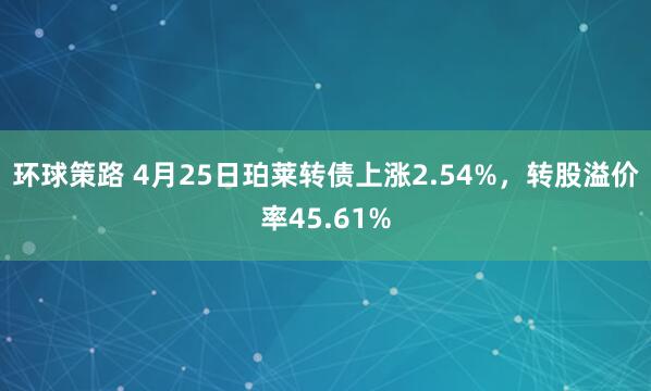 环球策路 4月25日珀莱转债上涨2.54%，转股溢价率45.61%