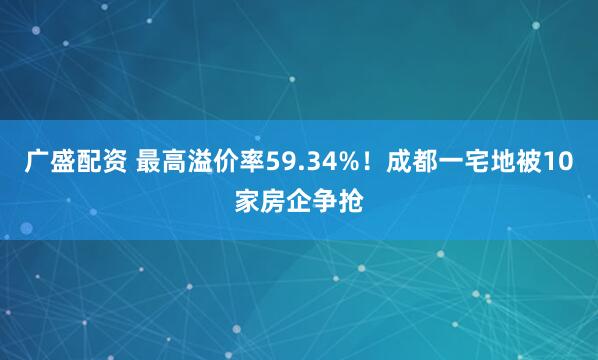 广盛配资 最高溢价率59.34%！成都一宅地被10家房企争抢