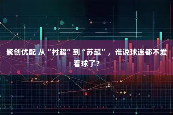 聚创优配 从“村超”到“苏超”，谁说球迷都不爱看球了？