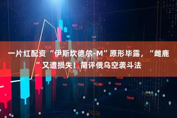 一片红配资 “伊斯坎德尔-M”原形毕露，“雌鹿”又遭损失！简评俄乌空袭斗法