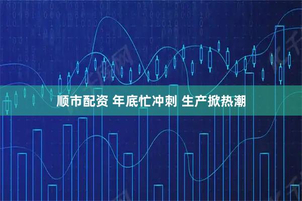 顺市配资 年底忙冲刺 生产掀热潮