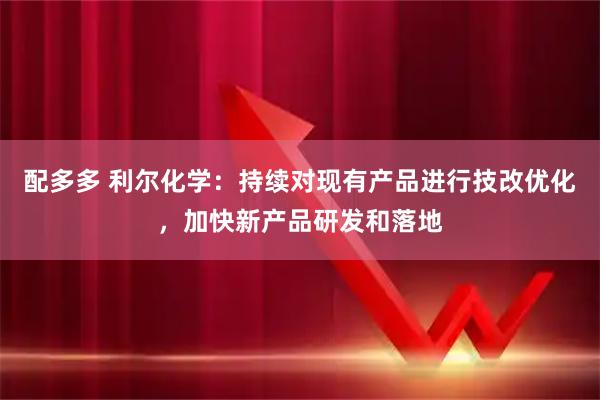 配多多 利尔化学：持续对现有产品进行技改优化，加快新产品研发和落地