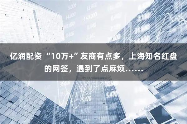 亿润配资 “10万+”友商有点多，上海知名红盘的网签，遇到了点麻烦……