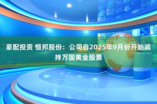 豪配投资 恒邦股份：公司自2025年9月份开始减持万国黄金股票