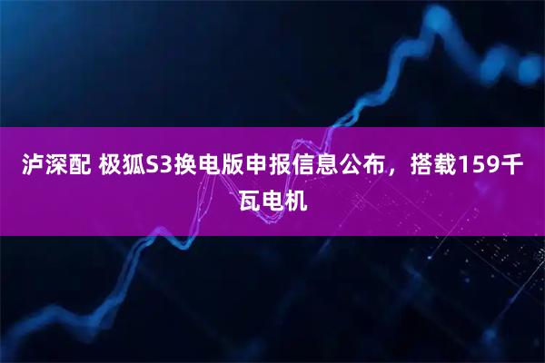 泸深配 极狐S3换电版申报信息公布，搭载159千瓦电机