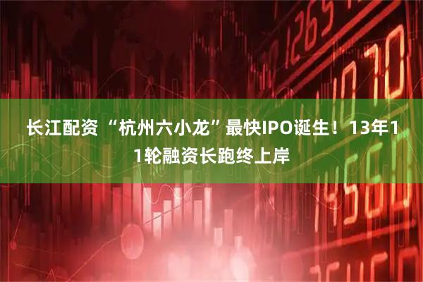 长江配资 “杭州六小龙”最快IPO诞生！13年11轮融资长跑终上岸