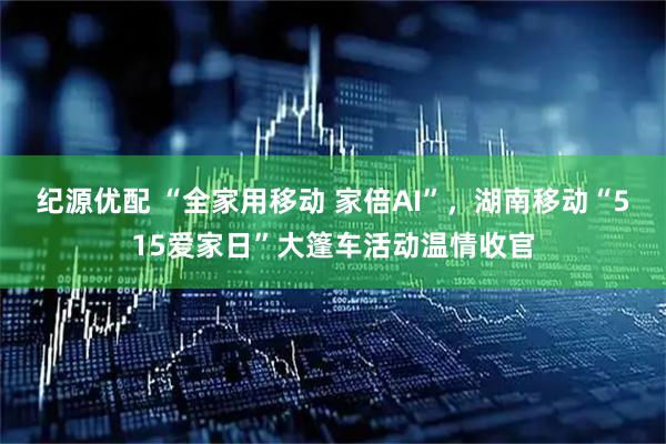 纪源优配 “全家用移动 家倍AI”，湖南移动“515爱家日”大篷车活动温情收官